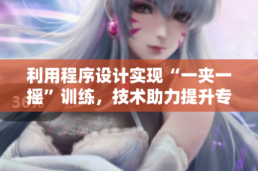 利用程序設(shè)計(jì)實(shí)現(xiàn)“一夾一搖”訓(xùn)練，技術(shù)助力提升專業(yè)技能