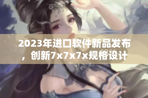 2023年進口軟件新品發(fā)布，創(chuàng)新7x7x7x規(guī)格設計