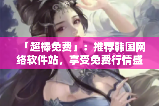 「超棒免費」：推薦韓國網(wǎng)絡(luò)軟件站，享受免費行情盛宴