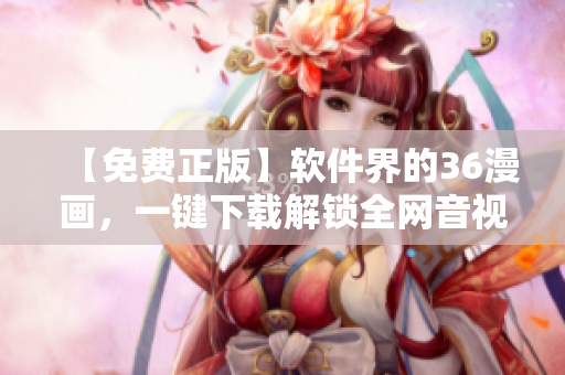 【免費(fèi)正版】軟件界的36漫畫(huà)，一鍵下載解鎖全網(wǎng)音視頻！