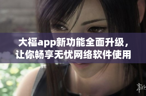 大福app新功能全面升級(jí)，讓你暢享無(wú)憂網(wǎng)絡(luò)軟件使用體驗(yàn)