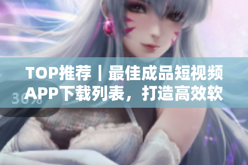 TOP推薦｜最佳成品短視頻APP下載列表，打造高效軟件使用體驗(yàn)！