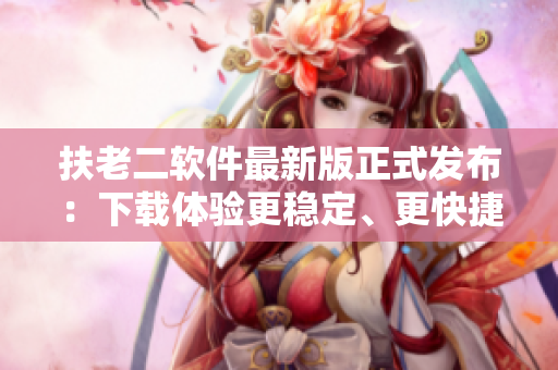 扶老二軟件最新版正式發(fā)布：下載體驗(yàn)更穩(wěn)定、更快捷！