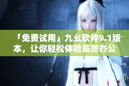 「免費試用」九幺軟件9.1版本，讓你輕松體驗高效辦公！