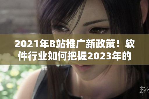 2021年B站推廣新政策！軟件行業(yè)如何把握2023年的推廣入口？