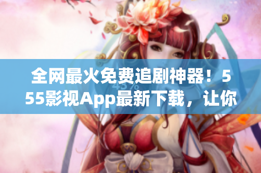 全網(wǎng)最火免費(fèi)追劇神器！555影視App最新下載，讓你想看就看，不花一分錢！