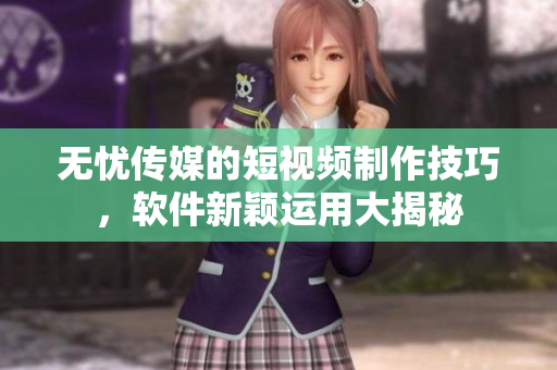 無憂傳媒的短視頻制作技巧，軟件新穎運(yùn)用大揭秘