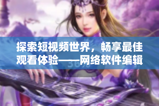 探索短視頻世界，暢享最佳觀看體驗——網(wǎng)絡(luò)軟件編輯推薦的短視頻網(wǎng)站
