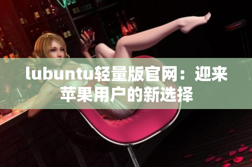lubuntu輕量版官網(wǎng)：迎來(lái)蘋(píng)果用戶的新選擇