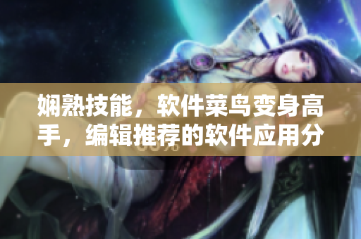 嫻熟技能，軟件菜鳥(niǎo)變身高手，編輯推薦的軟件應(yīng)用分享