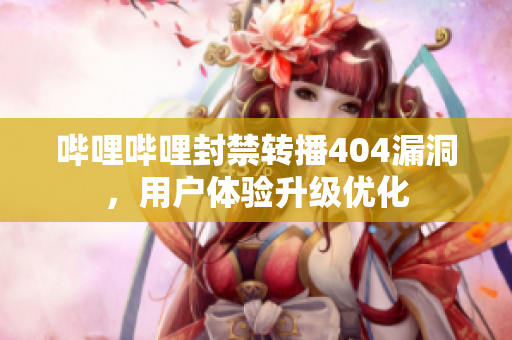 嗶哩嗶哩封禁轉(zhuǎn)播404漏洞，用戶體驗(yàn)升級優(yōu)化