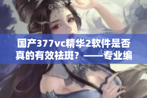 國產(chǎn)377vc精華2軟件是否真的有效祛斑？——專業(yè)編輯揭秘