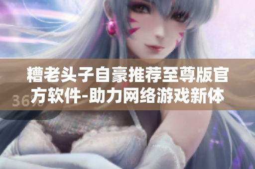糟老頭子自豪推薦至尊版官方軟件-助力網(wǎng)絡(luò)游戲新體驗(yàn)！