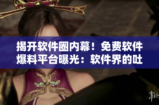 揭開軟件圈內(nèi)幕！免費軟件爆料平臺曝光：軟件界的吐槽神器