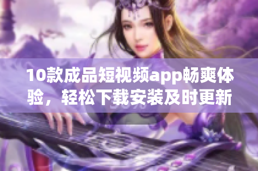 10款成品短視頻app暢爽體驗(yàn)，輕松下載安裝及時(shí)更新