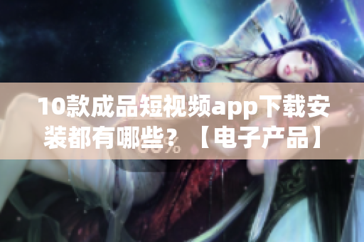 10款成品短視頻app下載安裝都有哪些？【電子產(chǎn)品】