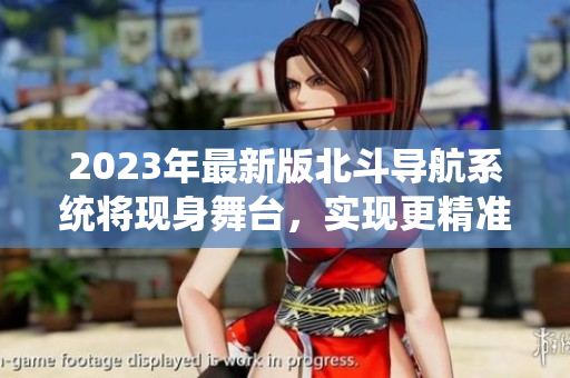 2023年最新版北斗導(dǎo)航系統(tǒng)將現(xiàn)身舞臺，實現(xiàn)更精準(zhǔn)、高效的定位功能