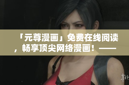 「元尊漫畫」免費在線閱讀，暢享頂尖網(wǎng)絡漫畫！——六漫軟件推薦