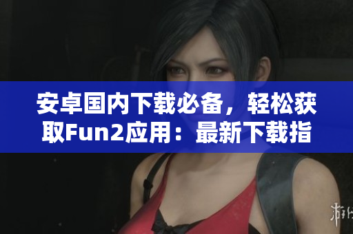 安卓國內(nèi)下載必備，輕松獲取Fun2應(yīng)用：最新下載指南