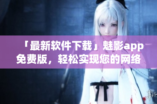 「最新軟件下載」魅影app免費(fèi)版，輕松實(shí)現(xiàn)您的網(wǎng)絡(luò)隱私保護(hù)！