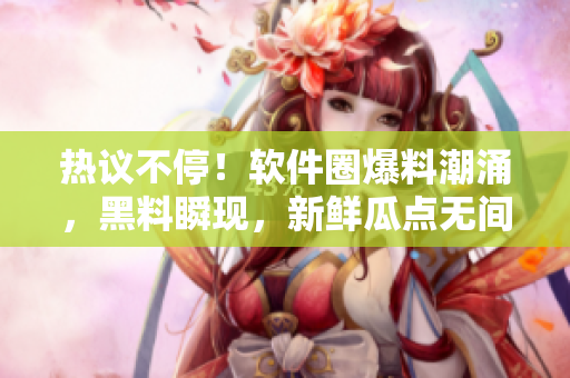 熱議不停！軟件圈爆料潮涌，黑料瞬現(xiàn)，新鮮瓜點無間斷