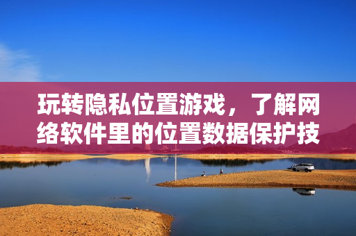 玩轉(zhuǎn)隱私位置游戲，了解網(wǎng)絡(luò)軟件里的位置數(shù)據(jù)保護(hù)技巧