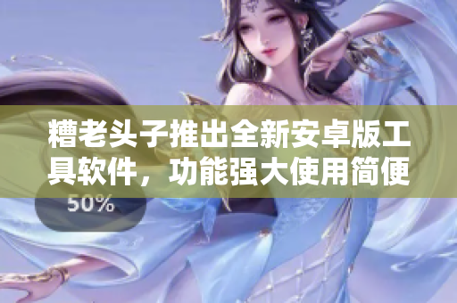 糟老頭子推出全新安卓版工具軟件，功能強大使用簡便，值得期待！