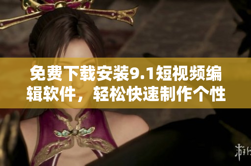 免費(fèi)下載安裝9.1短視頻編輯軟件，輕松快速制作個(gè)性化短視頻