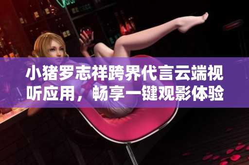 小豬羅志祥跨界代言云端視聽應用，暢享一鍵觀影體驗