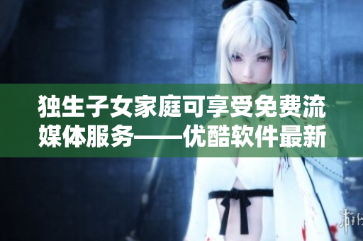 獨(dú)生子女家庭可享受免費(fèi)流媒體服務(wù)——優(yōu)酷軟件最新優(yōu)惠！