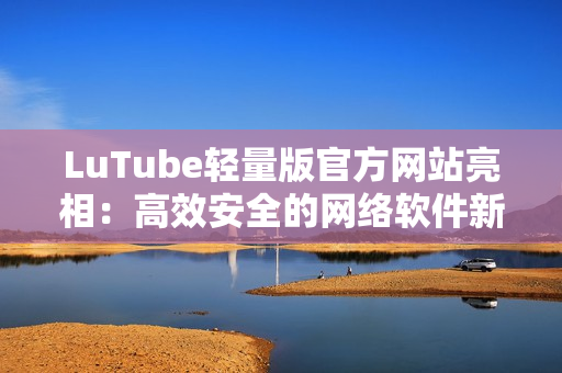 LuTube輕量版官方網(wǎng)站亮相：高效安全的網(wǎng)絡(luò)軟件新選擇！