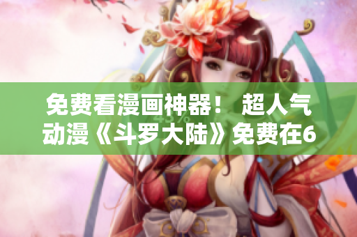 免費看漫畫神器！ 超人氣動漫《斗羅大陸》免費在6漫畫軟件上閱讀！