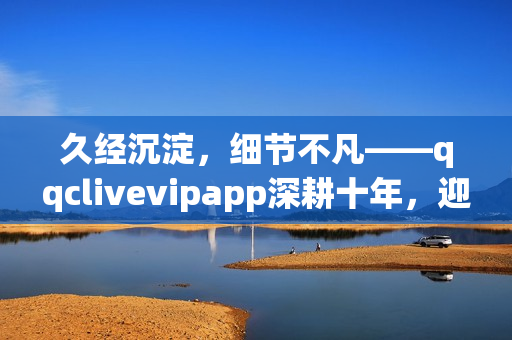 久經沉淀，細節(jié)不凡——qqclivevipapp深耕十年，迎來2023重生