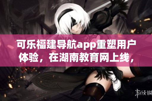 可樂福建導航app重塑用戶體驗，在湖南教育網(wǎng)上線，助力教育軟件市場繁榮
