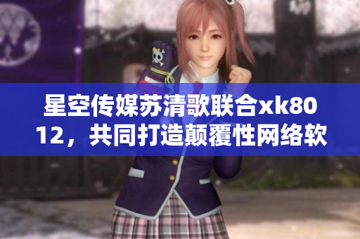 星空傳媒蘇清歌聯(lián)合xk8012，共同打造顛覆性網(wǎng)絡(luò)軟件