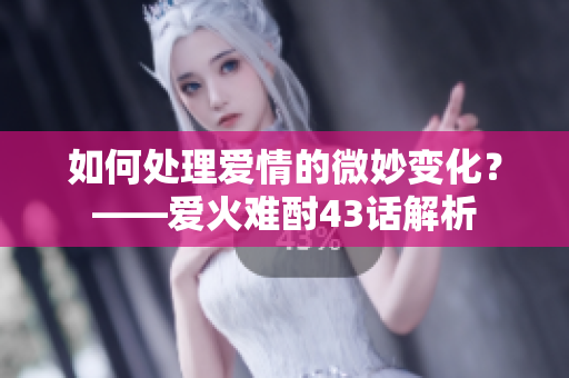 如何處理愛情的微妙變化？——愛火難酎43話解析
