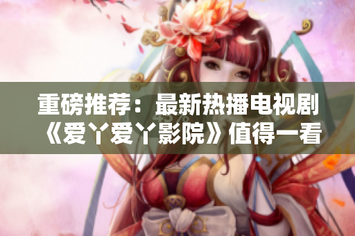 重磅推薦：最新熱播電視劇《愛丫愛丫影院》值得一看！