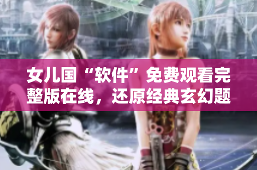 女兒國“軟件”免費觀看完整版在線，還原經(jīng)典玄幻題材