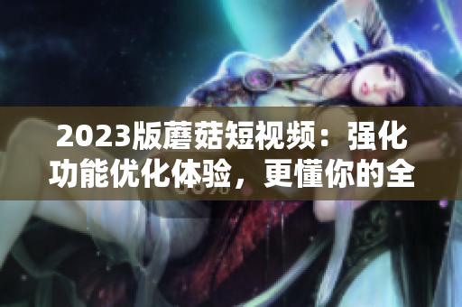 2023版蘑菇短視頻：強(qiáng)化功能優(yōu)化體驗(yàn)，更懂你的全方位軟件！