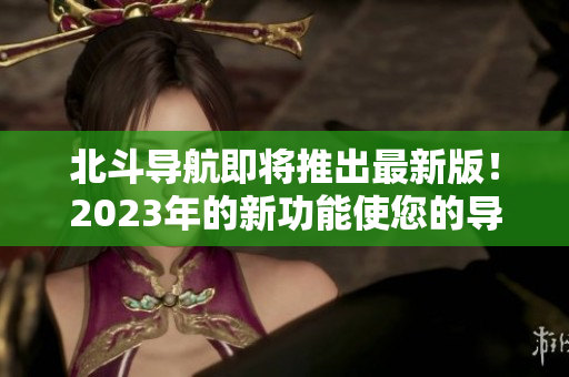北斗導(dǎo)航即將推出最新版！2023年的新功能使您的導(dǎo)航更準(zhǔn)確和可靠