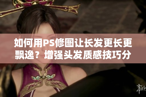 如何用PS修圖讓長發(fā)更長更飄逸？增強頭發(fā)質(zhì)感技巧分享！