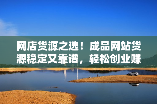 網(wǎng)店貨源之選！成品網(wǎng)站貨源穩(wěn)定又靠譜，輕松創(chuàng)業(yè)賺錢！