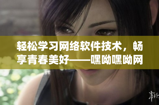 輕松學(xué)習(xí)網(wǎng)絡(luò)軟件技術(shù)，暢享青春美好——嘿呦嘿呦網(wǎng)絡(luò)軟件學(xué)習(xí)app網(wǎng)站推廣