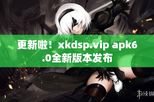 更新啦！xkdsp.vip apk6.0全新版本發(fā)布