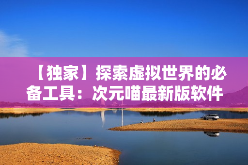【獨家】探索虛擬世界的必備工具：次元喵最新版軟件使用經(jīng)驗分享