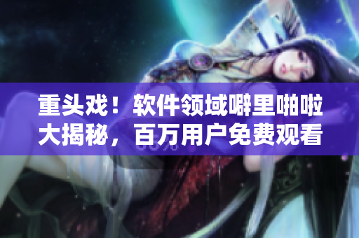 重頭戲！軟件領(lǐng)域噼里啪啦大揭秘，百萬用戶免費觀看