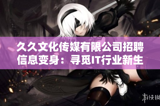 久久文化傳媒有限公司招聘信息變身：尋覓IT行業(yè)新生力，共創(chuàng)軟件創(chuàng)新未來