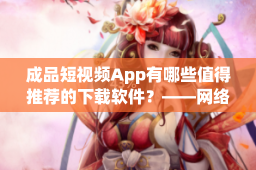 成品短視頻App有哪些值得推薦的下載軟件？——網(wǎng)絡(luò)軟件編輯分享
