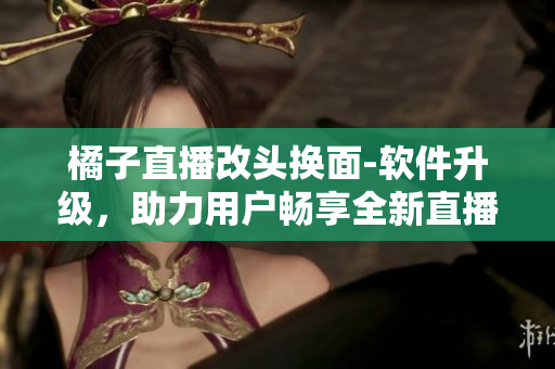 橘子直播改頭換面-軟件升級，助力用戶暢享全新直播體驗
