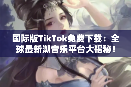 國際版TikTok免費下載：全球最新潮音樂平臺大揭秘！